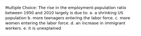 Multiple Choice: The rise in the employment-population ratio between 1950 and 2010 largely is due to: a. a shrinking US population b. more teenagers entering the labor force. c. more women entering the labor force. d. an increase in immigrant workers. e. it is unexplained