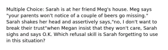 Multiple Choice: Sarah is at her friend Meg's house. Meg says "your parents won't notice of a couple of beers go missing." Sarah shakes her head and assertively says,"no, I don't want to break their trust"when Megan insist that they won't care, Sarah sighs and says O.K. Which refusal skill is Sarah forgetting to use in this situation?