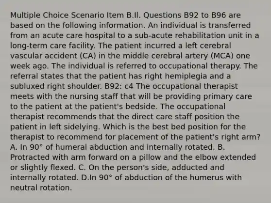 Multiple Choice Scenario Item B.Il. Questions B92 to B96 are based on the following information. An individual is transferred from an acute care hospital to a sub-acute rehabilitation unit in a long-term care facility. The patient incurred a left cerebral vascular accident (CA) in the middle cerebral artery (MCA) one week ago. The individual is referred to occupational therapy. The referral states that the patient has right hemiplegia and a subluxed right shoulder. B92: c4 The occupational therapist meets with the nursing staff that will be providing primary care to the patient at the patient's bedside. The occupational therapist recommends that the direct care staff position the patient in left sidelying. Which is the best bed position for the therapist to recommend for placement of the patient's right arm? A. In 90° of humeral abduction and internally rotated. B. Protracted with arm forward on a pillow and the elbow extended or slightly flexed. C. On the person's side, adducted and internally rotated. D.In 90° of abduction of the humerus with neutral rotation.