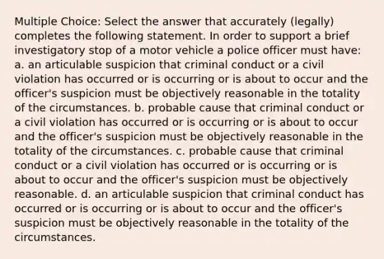 Multiple Choice: Select the answer that accurately (legally) completes the following statement. In order to support a brief investigatory stop of a motor vehicle a police officer must have: a. an articulable suspicion that criminal conduct or a civil violation has occurred or is occurring or is about to occur and the officer's suspicion must be objectively reasonable in the totality of the circumstances. b. probable cause that criminal conduct or a civil violation has occurred or is occurring or is about to occur and the officer's suspicion must be objectively reasonable in the totality of the circumstances. c. probable cause that criminal conduct or a civil violation has occurred or is occurring or is about to occur and the officer's suspicion must be objectively reasonable. d. an articulable suspicion that criminal conduct has occurred or is occurring or is about to occur and the officer's suspicion must be objectively reasonable in the totality of the circumstances.