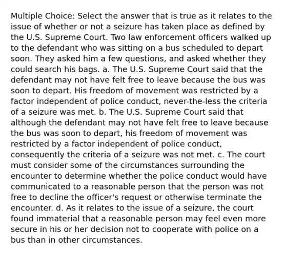 Multiple Choice: Select the answer that is true as it relates to the issue of whether or not a seizure has taken place as defined by the U.S. Supreme Court. Two law enforcement officers walked up to the defendant who was sitting on a bus scheduled to depart soon. They asked him a few questions, and asked whether they could search his bags. a. The U.S. Supreme Court said that the defendant may not have felt free to leave because the bus was soon to depart. His freedom of movement was restricted by a factor independent of police conduct, never-the-less the criteria of a seizure was met. b. The U.S. Supreme Court said that although the defendant may not have felt free to leave because the bus was soon to depart, his freedom of movement was restricted by a factor independent of police conduct, consequently the criteria of a seizure was not met. c. The court must consider some of the circumstances surrounding the encounter to determine whether the police conduct would have communicated to a reasonable person that the person was not free to decline the officer's request or otherwise terminate the encounter. d. As it relates to the issue of a seizure, the court found immaterial that a reasonable person may feel even more secure in his or her decision not to cooperate with police on a bus than in other circumstances.