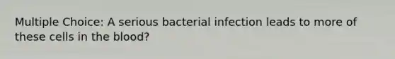 Multiple Choice: A serious bacterial infection leads to more of these cells in the blood?