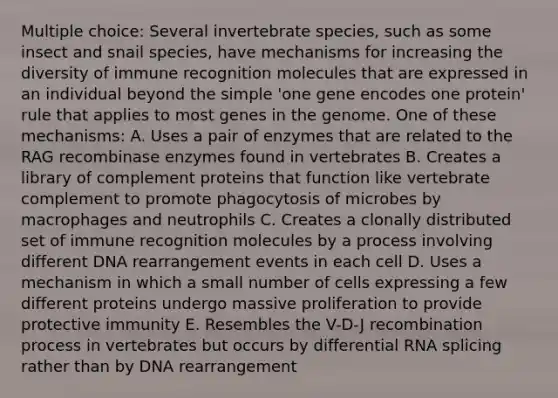 Multiple choice: Several invertebrate species, such as some insect and snail species, have mechanisms for increasing the diversity of immune recognition molecules that are expressed in an individual beyond the simple 'one gene encodes one protein' rule that applies to most genes in the genome. One of these mechanisms: A. Uses a pair of enzymes that are related to the RAG recombinase enzymes found in vertebrates B. Creates a library of complement proteins that function like vertebrate complement to promote phagocytosis of microbes by macrophages and neutrophils C. Creates a clonally distributed set of immune recognition molecules by a process involving different DNA rearrangement events in each cell D. Uses a mechanism in which a small number of cells expressing a few different proteins undergo massive proliferation to provide protective immunity E. Resembles the V-D-J recombination process in vertebrates but occurs by differential RNA splicing rather than by DNA rearrangement