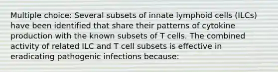 Multiple choice: Several subsets of innate <a href='https://www.questionai.com/knowledge/kUNxwJ5MWQ-lymphoid-cells' class='anchor-knowledge'>lymphoid cells</a> (ILCs) have been identified that share their patterns of cytokine production with the known subsets of T cells. The combined activity of related ILC and T cell subsets is effective in eradicating pathogenic infections because: