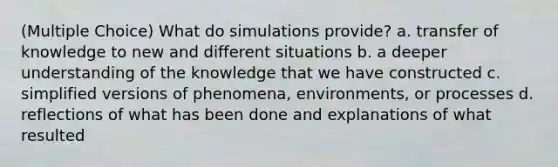 (Multiple Choice) What do simulations provide? a. transfer of knowledge to new and different situations b. a deeper understanding of the knowledge that we have constructed c. simplified versions of phenomena, environments, or processes d. reflections of what has been done and explanations of what resulted