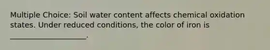 Multiple Choice: Soil water content affects chemical oxidation states. Under reduced conditions, the color of iron is ____________________.