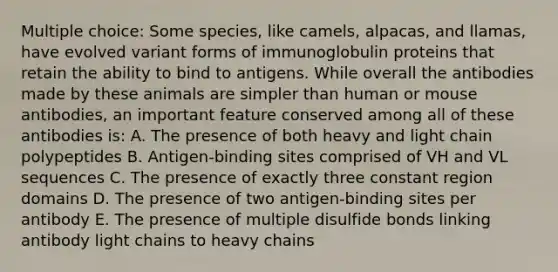 Multiple choice: Some species, like camels, alpacas, and llamas, have evolved variant forms of immunoglobulin proteins that retain the ability to bind to antigens. While overall the antibodies made by these animals are simpler than human or mouse antibodies, an important feature conserved among all of these antibodies is: A. The presence of both heavy and light chain polypeptides B. Antigen-binding sites comprised of VH and VL sequences C. The presence of exactly three constant region domains D. The presence of two antigen-binding sites per antibody E. The presence of multiple disulfide bonds linking antibody light chains to heavy chains