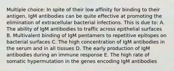 Multiple choice: In spite of their low affinity for binding to their antigen, IgM antibodies can be quite effective at promoting the elimination of extracellular bacterial infections. This is due to: A. The ability of IgM antibodies to traffic across epithelial surfaces B. Multivalent binding of IgM pentamers to repetitive epitopes on bacterial surfaces C. The high concentration of IgM antibodies in the serum and in all tissues D. The early production of IgM antibodies during an immune response E. The high rate of somatic hypermutation in the genes encoding IgM antibodies