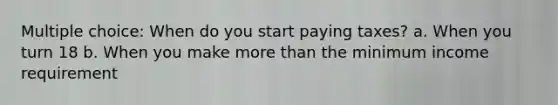 Multiple choice: When do you start paying taxes? a. When you turn 18 b. When you make <a href='https://www.questionai.com/knowledge/keWHlEPx42-more-than' class='anchor-knowledge'>more than</a> the minimum income requirement