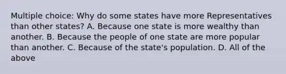 Multiple choice: Why do some states have more Representatives than other states? A. Because one state is more wealthy than another. B. Because the people of one state are more popular than another. C. Because of the state's population. D. All of the above