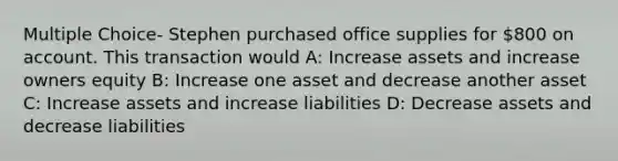 Multiple Choice- Stephen purchased office supplies for 800 on account. This transaction would A: Increase assets and increase owners equity B: Increase one asset and decrease another asset C: Increase assets and increase liabilities D: Decrease assets and decrease liabilities