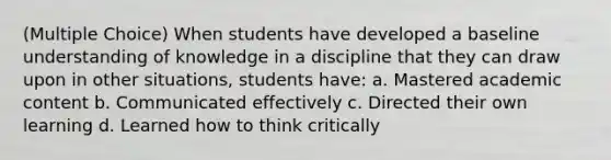 (Multiple Choice) When students have developed a baseline understanding of knowledge in a discipline that they can draw upon in other situations, students have: a. Mastered academic content b. Communicated effectively c. Directed their own learning d. Learned how to think critically