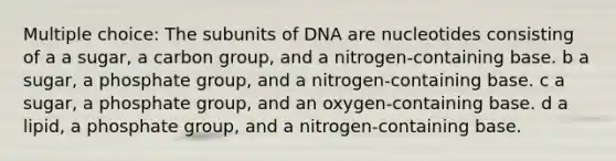 Multiple choice: The subunits of DNA are nucleotides consisting of a a sugar, a carbon group, and a nitrogen-containing base. b a sugar, a phosphate group, and a nitrogen-containing base. c a sugar, a phosphate group, and an oxygen-containing base. d a lipid, a phosphate group, and a nitrogen-containing base.