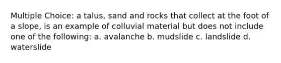 Multiple Choice: a talus, sand and rocks that collect at the foot of a slope, is an example of colluvial material but does not include one of the following: a. avalanche b. mudslide c. landslide d. waterslide