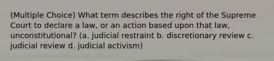 (Multiple Choice) What term describes the right of the Supreme Court to declare a law, or an action based upon that law, unconstitutional? (a. judicial restraint b. discretionary review c. judicial review d. judicial activism)