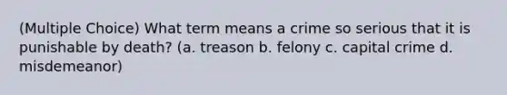 (Multiple Choice) What term means a crime so serious that it is punishable by death? (a. treason b. felony c. capital crime d. misdemeanor)