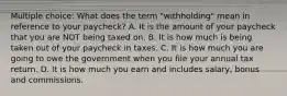 Multiple choice: What does the term "withholding" mean in reference to your paycheck? A. It is the amount of your paycheck that you are NOT being taxed on. B. It is how much is being taken out of your paycheck in taxes. C. It is how much you are going to owe the government when you file your annual tax return. D. It is how much you earn and includes salary, bonus and commissions.