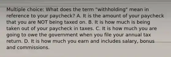 Multiple choice: What does the term "withholding" mean in reference to your paycheck? A. It is the amount of your paycheck that you are NOT being taxed on. B. It is how much is being taken out of your paycheck in taxes. C. It is how much you are going to owe the government when you file your annual tax return. D. It is how much you earn and includes salary, bonus and commissions.