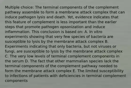 Multiple choice: The terminal components of the complement pathway assemble to form a membrane attack complex that can induce pathogen lysis and death. Yet, evidence indicates that this feature of complement is less important than the earlier steps that promote pathogen opsonization and induce inflammation. This conclusion is based on: A. In vitro experiments showing that very few species of bacteria are susceptible to lysis by the membrane attack complex B. Experiments indicating that only bacteria, but not viruses or fungi, are susceptible to lysis by the membrane attack complex C. The very low levels of terminal complement components in the serum D. The fact that other mammalian species lack the terminal components of the complement pathway needed to form the membrane attack complex E. The limited susceptibility to infections of patients with deficiencies in terminal complement components