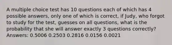 A multiple choice test has 10 questions each of which has 4 possible answers, only one of which is correct, if Judy, who forgot to study for the test, guesses on all questions, what is the probability that she will answer exactly 3 questions correctly? Answers: 0.5006 0.2503 0.2816 0.0156 0.0021