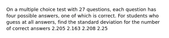 On a multiple choice test with 27 questions, each question has four possible answers, one of which is correct. For students who guess at all answers, find the <a href='https://www.questionai.com/knowledge/kqGUr1Cldy-standard-deviation' class='anchor-knowledge'>standard deviation</a> for the number of correct answers 2.205 2.163 2.208 2.25