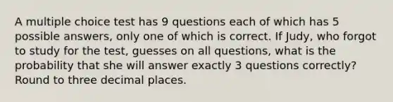 A multiple choice test has 9 questions each of which has 5 possible​ answers, only one of which is correct. If​ Judy, who forgot to study for the​ test, guesses on all​ questions, what is the probability that she will answer exactly 3 questions​ correctly? Round to three decimal places.