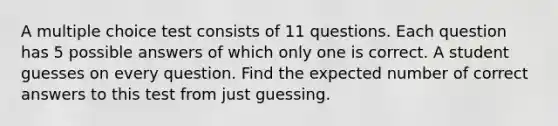 A multiple choice test consists of 11 questions. Each question has 5 possible answers of which only one is correct. A student guesses on every question. Find the expected number of correct answers to this test from just guessing.