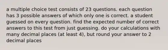 a multiple choice test consists of 23 questions. each question has 3 possible answers of which only one is correct. a student guessed on every question. find the expected number of correct answers to this test from just guessing. do your calculations with many decimal places (at least 4), but round your answer to 2 decimal places