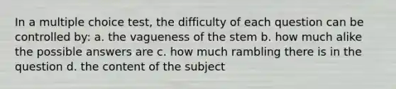 In a multiple choice test, the difficulty of each question can be controlled by: a. the vagueness of the stem b. how much alike the possible answers are c. how much rambling there is in the question d. the content of the subject