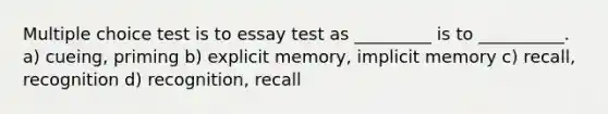 Multiple choice test is to essay test as _________ is to __________. a) cueing, priming b) explicit memory, implicit memory c) recall, recognition d) recognition, recall