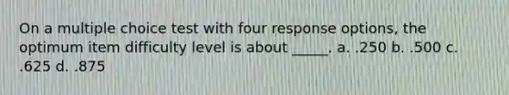 On a multiple choice test with four response options, the optimum item difficulty level is about _____. a. .250 b. .500 c. .625 d. .875