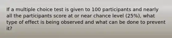 If a multiple choice test is given to 100 participants and nearly all the participants score at or near chance level (25%), what type of effect is being observed and what can be done to prevent it?