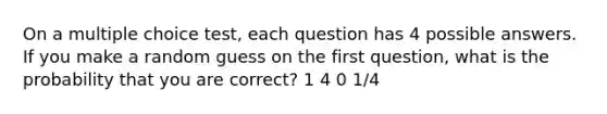 On a multiple choice test, each question has 4 possible answers. If you make a random guess on the first question, what is the probability that you are correct? 1 4 0 1/4