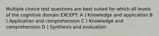 Multiple choice test questions are best suited for which all levels of the cognitive domain EXCEPT: A ) Knowledge and application B ) Application and comprehension C ) Knowledge and comprehension D ) Synthesis and evaluation