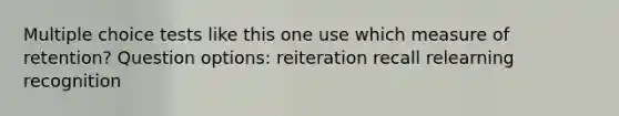 Multiple choice tests like this one use which measure of retention? Question options: reiteration recall relearning recognition