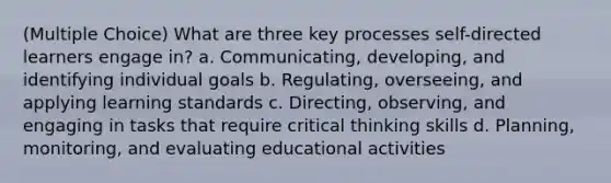 (Multiple Choice) What are three key processes self-directed learners engage in? a. Communicating, developing, and identifying individual goals b. Regulating, overseeing, and applying learning standards c. Directing, observing, and engaging in tasks that require critical thinking skills d. Planning, monitoring, and evaluating educational activities