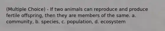 (Multiple Choice) - If two animals can reproduce and produce fertile offspring, then they are members of the same. a. community, b. species, c. population, d. ecosystem