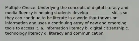 Multiple Choice: Underlying the concepts of digital literacy and media fluency is helping students develop ___________ skills so they can continue to be literate in a world that thrives on information and uses a continuing array of new and emerging tools to access it. a. information literacy b. digital citizenship c. technology literacy d. literacy and communication