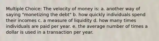 Multiple Choice: The velocity of money is: a. another way of saying "monetizing the debt" b. how quickly individuals spend their incomes c. a measure of liquidity d. how many times individuals are paid per year. e. the average number of times a dollar is used in a transaction per year.