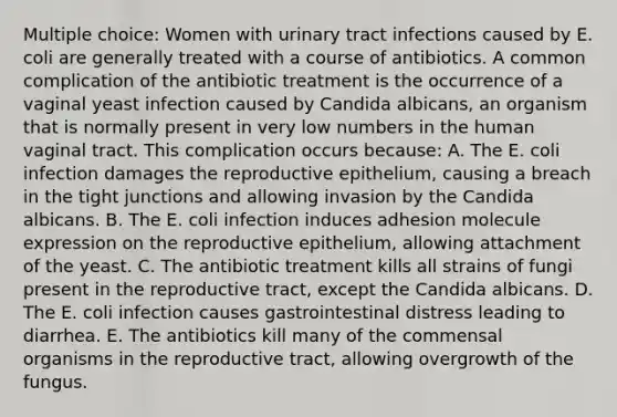 Multiple choice: Women with urinary tract infections caused by E. coli are generally treated with a course of antibiotics. A common complication of the antibiotic treatment is the occurrence of a vaginal yeast infection caused by Candida albicans, an organism that is normally present in very low numbers in the human vaginal tract. This complication occurs because: A. The E. coli infection damages the reproductive epithelium, causing a breach in the tight junctions and allowing invasion by the Candida albicans. B. The E. coli infection induces adhesion molecule expression on the reproductive epithelium, allowing attachment of the yeast. C. The antibiotic treatment kills all strains of fungi present in the reproductive tract, except the Candida albicans. D. The E. coli infection causes gastrointestinal distress leading to diarrhea. E. The antibiotics kill many of the commensal organisms in the reproductive tract, allowing overgrowth of the fungus.