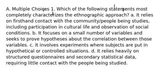 A. Multiple Choices 1. Which of the following statements most completely characterizes the ethnographic approach? a. It relies on firsthand contact with the community/people being studies, including participation in cultural life and observation of social conditions. b. It focuses on a small number of variables and seeks to prove hypotheses about the correlation between those variables. c. It involves experiments where subjects are put in hypothetical or controlled situations. d. It relies heavily on structured questionnaires and secondary statistical data, requiring little contact with the people being studied.