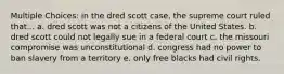 Multiple Choices: in the dred scott case, the supreme court ruled that... a. dred scott was not a citizens of the United States. b. dred scott could not legally sue in a federal court c. the missouri compromise was unconstitutional d. congress had no power to ban slavery from a territory e. only free blacks had civil rights.