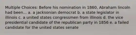 Multiple Choices: Before his nomination in 1860, Abraham lincoln had been... a. a jacksonian democrat b. a state legislator in illinois c. a united states congressmen from illinois d. the vice presidential candidate of the republican party in 1856 e. a failed candidate for the united states senate