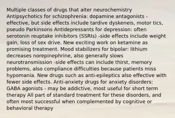 Multiple classes of drugs that alter neurochemistry Antipsychotics for schizophrenia: dopamine antagonists -effective, but side effects include tardive dyskeneis, motor tics, pseudo Parkinsons Antidepressants for depression: often serotonin reuptake inhibitors (SSRIs) -side effects include weight gain, loss of sex drive. New exciting work on ketamine as promising treatment. Mood stabilizers for bipolar: lithium decreases norepinephrine, also generally slows neurotransmission -side effects can include thirst, memory problems, also compliance difficulties because patients miss hypomania. New drugs such as anti-epileptics also effective with fewer side effects. Anti-anxiety drugs for anxiety disorders: GABA agonists - may be addictive, most useful for short term therapy All part of standard treatment for these disorders, and often most successful when complemented by cognitive or behavioral therapy