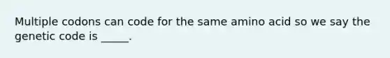 Multiple codons can code for the same amino acid so we say the genetic code is _____.