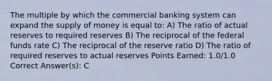 The multiple by which the commercial banking system can expand the supply of money is equal to: A) The ratio of actual reserves to required reserves B) The reciprocal of the federal funds rate C) The reciprocal of the reserve ratio D) The ratio of required reserves to actual reserves Points Earned: 1.0/1.0 Correct Answer(s): C