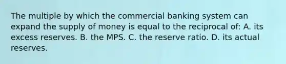 The multiple by which the commercial banking system can expand the <a href='https://www.questionai.com/knowledge/kUIOOoB75i-supply-of-money' class='anchor-knowledge'>supply of money</a> is equal to the reciprocal of: A. its excess reserves. B. the MPS. C. the reserve ratio. D. its actual reserves.