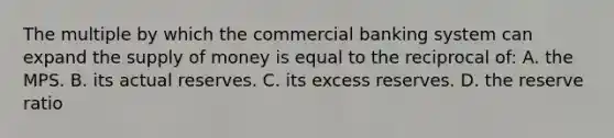 The multiple by which the commercial banking system can expand the supply of money is equal to the reciprocal of: A. the MPS. B. its actual reserves. C. its excess reserves. D. the reserve ratio