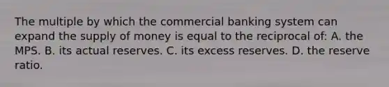 The multiple by which the commercial banking system can expand the supply of money is equal to the reciprocal of: A. the MPS. B. its actual reserves. C. its excess reserves. D. the reserve ratio.