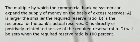 The multiple by which the commercial banking system can expand the supply of money on the basis of excess reserves: A) is larger the smaller the required reserve ratio. B) is the reciprocal of the bank's actual reserves. C) is directly or positively related to the size of the required reserve ratio. D) will be zero when the required reserve ratio is 100 percent.